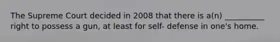 The Supreme Court decided in 2008 that there is a(n) __________ right to possess a gun, at least for self- defense in one's home.