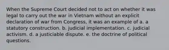 When the Supreme Court decided not to act on whether it was legal to carry out the war in Vietnam without an explicit declaration of war from Congress, it was an example of a. a statutory construction. b. judicial implementation. c. judicial activism. d. a justiciable dispute. e. the doctrine of political questions.