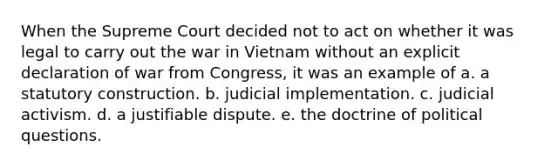 When the Supreme Court decided not to act on whether it was legal to carry out the war in Vietnam without an explicit declaration of war from Congress, it was an example of a. a statutory construction. b. judicial implementation. c. judicial activism. d. a justifiable dispute. e. the doctrine of political questions.