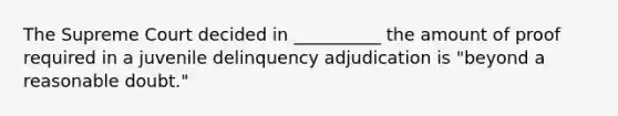 The Supreme Court decided in __________ the amount of proof required in a juvenile delinquency adjudication is "beyond a reasonable doubt."