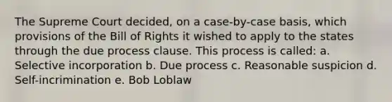 The Supreme Court decided, on a case-by-case basis, which provisions of the Bill of Rights it wished to apply to the states through the due process clause. This process is called: a. Selective incorporation b. Due process c. Reasonable suspicion d. Self-incrimination e. Bob Loblaw