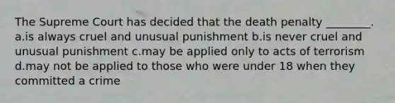 The Supreme Court has decided that the death penalty ________. a.is always cruel and unusual punishment b.is never cruel and unusual punishment c.may be applied only to acts of terrorism d.may not be applied to those who were under 18 when they committed a crime