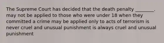 The Supreme Court has decided that the death penalty ________. may not be applied to those who were under 18 when they committed a crime may be applied only to acts of terrorism is never cruel and unusual punishment is always cruel and unusual punishment