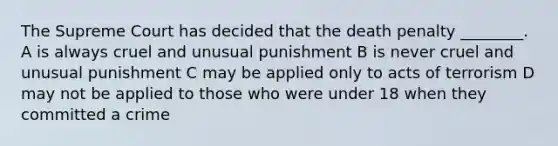 The Supreme Court has decided that the death penalty ________. A is always cruel and unusual punishment B is never cruel and unusual punishment C may be applied only to acts of terrorism D may not be applied to those who were under 18 when they committed a crime