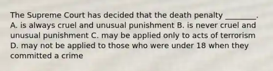 The Supreme Court has decided that the death penalty ________. A. is always cruel and unusual punishment B. is never cruel and unusual punishment C. may be applied only to acts of terrorism D. may not be applied to those who were under 18 when they committed a crime