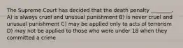 The Supreme Court has decided that the death penalty ________. A) is always cruel and unusual punishment B) is never cruel and unusual punishment C) may be applied only to acts of terrorism D) may not be applied to those who were under 18 when they committed a crime