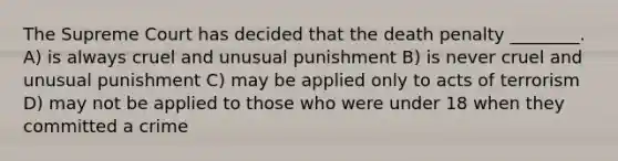 The Supreme Court has decided that the death penalty ________. A) is always cruel and unusual punishment B) is never cruel and unusual punishment C) may be applied only to acts of terrorism D) may not be applied to those who were under 18 when they committed a crime