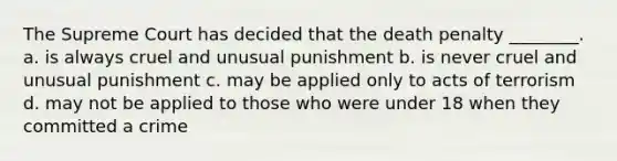 The Supreme Court has decided that the death penalty ________. a. is always cruel and unusual punishment b. is never cruel and unusual punishment c. may be applied only to acts of terrorism d. may not be applied to those who were under 18 when they committed a crime