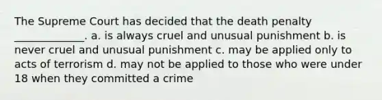 The Supreme Court has decided that the death penalty _____________. a. is always cruel and unusual punishment b. is never cruel and unusual punishment c. may be applied only to acts of terrorism d. may not be applied to those who were under 18 when they committed a crime