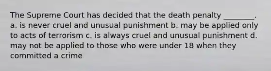 The Supreme Court has decided that the death penalty ________. a. is never cruel and unusual punishment b. may be applied only to acts of terrorism c. is always cruel and unusual punishment d. may not be applied to those who were under 18 when they committed a crime