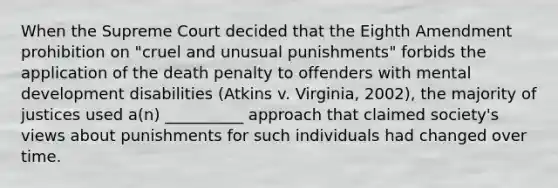 When the Supreme Court decided that the Eighth Amendment prohibition on "cruel and unusual punishments" forbids the application of the death penalty to offenders with mental development disabilities (Atkins v. Virginia, 2002), the majority of justices used a(n) __________ approach that claimed society's views about punishments for such individuals had changed over time.