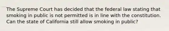 The Supreme Court has decided that the federal law stating that smoking in public is not permitted is in line with the constitution. Can the state of California still allow smoking in public?