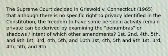 The Supreme Court decided in Griswold v. Connecticut (1965) that although there is no specific right to privacy identified in the Constitution, the freedom to have some personal activity remain private can be derived by examining the "penumbras" or shadows / intent of which other amendments? 1st, 2nd, 4th, 5th, and 9th 1st, 3rd, 4th, 5th, and 10th 1st, 4th, 5th and 9th 1st, 3rd, 4th, 5th, and 9th