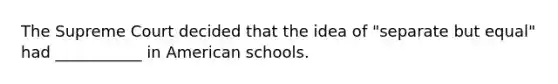 The Supreme Court decided that the idea of "separate but equal" had ___________ in American schools.