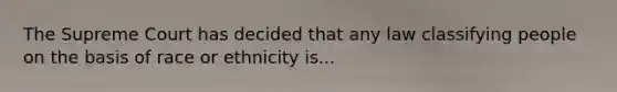 The Supreme Court has decided that any law classifying people on the basis of race or ethnicity is...