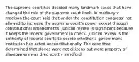 The supreme court has decided many landmark cases that have changed the role of the supreme court itself. In marbury v madison the court said that under the constitution congress' not allowed to increase the supreme court's power except through constitutional amendments. Judicial review is significant because it keeps the federal government in check. Judicial review is the authority of federal courts to decide whether a government institution has acted unconstitutionally. The case that determined that slaves were not citizens but were property of slaveowners was dred scott v sandford.