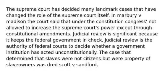 The supreme court has decided many landmark cases that have changed the role of the supreme court itself. In marbury v madison the court said that under the constitution congress' not allowed to increase the supreme court's power except through constitutional amendments. Judicial review is significant because it keeps the federal government in check. Judicial review is the authority of federal courts to decide whether a government institution has acted unconstitutionally. The case that determined that slaves were not citizens but were property of slaveowners was dred scott v sandford.