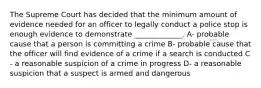 The Supreme Court has decided that the minimum amount of evidence needed for an officer to legally conduct a police stop is enough evidence to demonstrate _____________. A- probable cause that a person is committing a crime B- probable cause that the officer will find evidence of a crime if a search is conducted C - a reasonable suspicion of a crime in progress D- a reasonable suspicion that a suspect is armed and dangerous