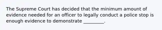 The Supreme Court has decided that the minimum amount of evidence needed for an officer to legally conduct a police stop is enough evidence to demonstrate _________.