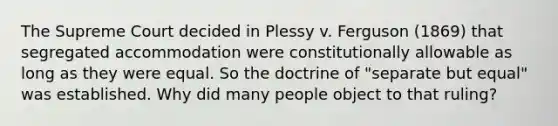 The Supreme Court decided in Plessy v. Ferguson (1869) that segregated accommodation were constitutionally allowable as long as they were equal. So the doctrine of "separate but equal" was established. Why did many people object to that ruling?