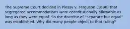 The Supreme Court decided in Plessy v. Ferguson (1896) that segregated accommodations were constitutionally allowable as long as they were equal. So the doctrine of "separate but equal" was established. Why did many people object to that ruling?