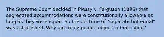 The Supreme Court decided in Plessy v. Ferguson (1896) that segregated accommodations were constitutionally allowable as long as they were equal. So the doctrine of "separate but equal" was established. Why did many people object to that ruling?