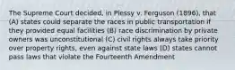 The Supreme Court decided, in Plessy v. Ferguson (1896), that (A) states could separate the races in public transportation if they provided equal facilities (B) race discrimination by private owners was unconstitutional (C) civil rights always take priority over property rights, even against state laws (D) states cannot pass laws that violate the Fourteenth Amendment