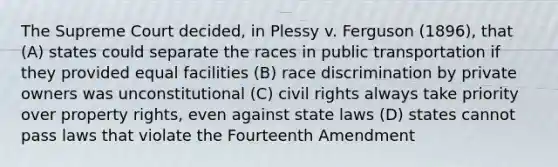 The Supreme Court decided, in Plessy v. Ferguson (1896), that (A) states could separate the races in public transportation if they provided equal facilities (B) race discrimination by private owners was unconstitutional (C) civil rights always take priority over property rights, even against state laws (D) states cannot pass laws that violate the Fourteenth Amendment