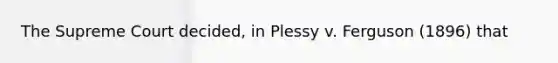 The Supreme Court decided, in Plessy v. Ferguson (1896) that