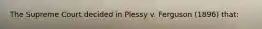 The Supreme Court decided in Plessy v. Ferguson (1896) that: