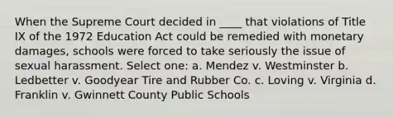 When the Supreme Court decided in ____ that violations of Title IX of the 1972 Education Act could be remedied with monetary damages, schools were forced to take seriously the issue of sexual harassment. Select one: a. Mendez v. Westminster b. Ledbetter v. Goodyear Tire and Rubber Co. c. Loving v. Virginia d. Franklin v. Gwinnett County Public Schools