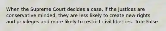 When the Supreme Court decides a case, if the justices are conservative minded, they are less likely to create new rights and privileges and more likely to restrict civil liberties. True False