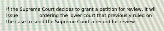 If the Supreme Court decides to grant a petition for review, it will issue ________ ordering the lower court that previously ruled on the case to send the Supreme Court a record for review.