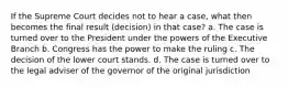 If the Supreme Court decides not to hear a case, what then becomes the final result (decision) in that case? a. The case is turned over to the President under the powers of the Executive Branch b. Congress has the power to make the ruling c. The decision of the lower court stands. d. The case is turned over to the legal adviser of the governor of the original jurisdiction