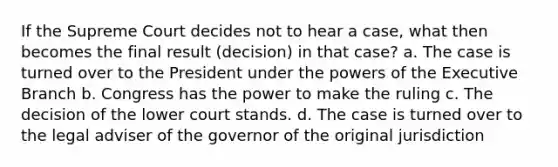 If the Supreme Court decides not to hear a case, what then becomes the final result (decision) in that case? a. The case is turned over to the President under the powers of the Executive Branch b. Congress has the power to make the ruling c. The decision of the lower court stands. d. The case is turned over to the legal adviser of the governor of the original jurisdiction