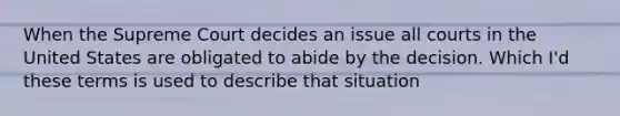 When the Supreme Court decides an issue all courts in the United States are obligated to abide by the decision. Which I'd these terms is used to describe that situation