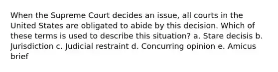 When the Supreme Court decides an issue, all courts in the United States are obligated to abide by this decision. Which of these terms is used to describe this situation? a. Stare decisis b. Jurisdiction c. Judicial restraint d. Concurring opinion e. Amicus brief