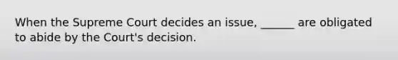 When the Supreme Court decides an issue, ______ are obligated to abide by the Court's decision.