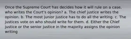 Once the Supreme Court has decides how it will rule on a case, who writes the Court's opinion? a. The chief justice writes the opinion. b. The most junior justice has to do all the writing. c. The justices vote on who should write for them. d. Either the Chief justice or the senior justice in the majority assigns the opinion writing