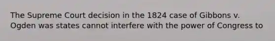 The Supreme Court decision in the 1824 case of Gibbons v. Ogden was states cannot interfere with the power of Congress to