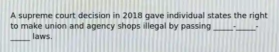 A supreme court decision in 2018 gave individual states the right to make union and agency shops illegal by passing _____-_____-_____ laws.