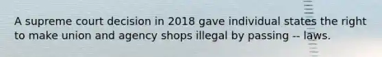 A supreme court decision in 2018 gave individual states the right to make union and agency shops illegal by passing -- laws.