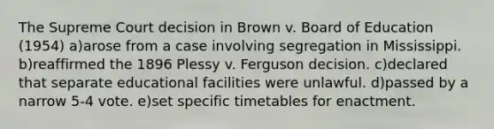 The Supreme Court decision in Brown v. Board of Education (1954) a)arose from a case involving segregation in Mississippi. b)reaffirmed the 1896 Plessy v. Ferguson decision. c)declared that separate educational facilities were unlawful. d)passed by a narrow 5-4 vote. e)set specific timetables for enactment.