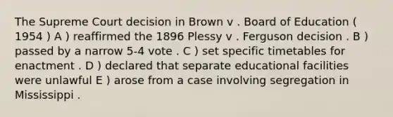 The Supreme Court decision in Brown v . Board of Education ( 1954 ) A ) reaffirmed the 1896 Plessy v . Ferguson decision . B ) passed by a narrow 5-4 vote . C ) set specific timetables for enactment . D ) declared that separate educational facilities were unlawful E ) arose from a case involving segregation in Mississippi .