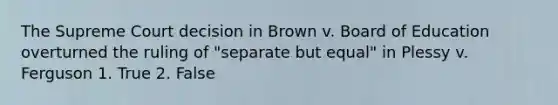 The Supreme Court decision in Brown v. Board of Education overturned the ruling of "separate but equal" in Plessy v. Ferguson 1. True 2. False