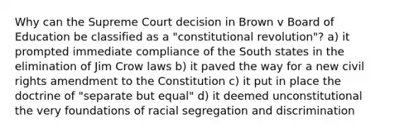 Why can the Supreme Court decision in Brown v Board of Education be classified as a "constitutional revolution"? a) it prompted immediate compliance of the South states in the elimination of Jim Crow laws b) it paved the way for a new civil rights amendment to the Constitution c) it put in place the doctrine of "separate but equal" d) it deemed unconstitutional the very foundations of racial segregation and discrimination