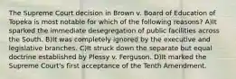 The Supreme Court decision in Brown v. Board of Education of Topeka is most notable for which of the following reasons? A)It sparked the immediate desegregation of public facilities across the South. B)It was completely ignored by the executive and legislative branches. C)It struck down the separate but equal doctrine established by Plessy v. Ferguson. D)It marked the Supreme Court's first acceptance of the Tenth Amendment.