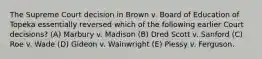 The Supreme Court decision in Brown v. Board of Education of Topeka essentially reversed which of the following earlier Court decisions? (A) Marbury v. Madison (B) Dred Scott v. Sanford (C) Roe v. Wade (D) Gideon v. Wainwright (E) Plessy v. Ferguson.