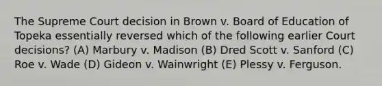 The Supreme Court decision in Brown v. Board of Education of Topeka essentially reversed which of the following earlier Court decisions? (A) Marbury v. Madison (B) Dred Scott v. Sanford (C) Roe v. Wade (D) Gideon v. Wainwright (E) Plessy v. Ferguson.