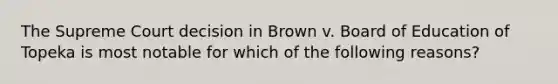 The Supreme Court decision in Brown v. Board of Education of Topeka is most notable for which of the following reasons?